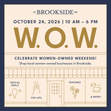 W.O.W. - CELEBRATE WOMEN-OWNED WEEKEND! Shop local women-owned businesses in Brookside. OCTOBER 24, 2026 | 10 AM - 6 PM. SPECIAL DEALS, FEATURES, POP-UPS, and MORE!